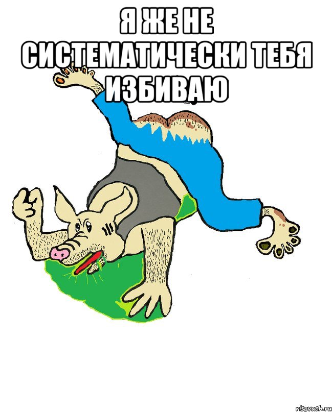 я же не систематически тебя избиваю 