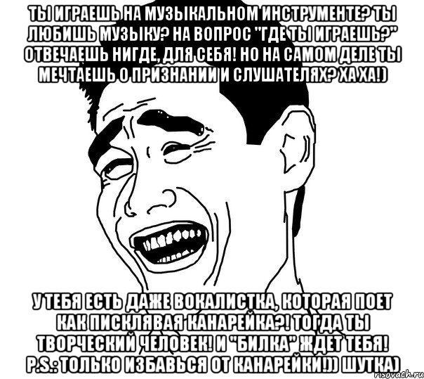 ты играешь на музыкальном инструменте? ты любишь музыку? на вопрос "где ты играешь?" отвечаешь нигде, для себя! но на самом деле ты мечтаешь о признании и слушателях? ха ха!) у тебя есть даже вокалистка, которая поет как писклявая канарейка?! тогда ты творческий человек! и "билка" ждет тебя! p.s.: только избавься от канарейки!)) шутка)