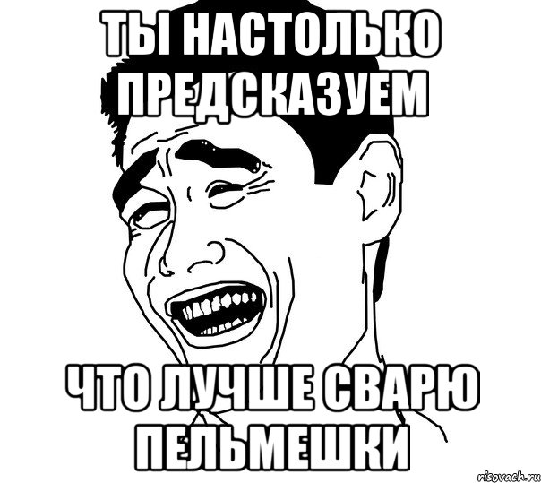 Ты настолько предсказуем что лучше сварю пельмешки