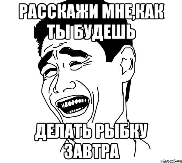 расскажи мне,как ты будешь Делать рыбку завтра