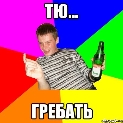 Тю... ГРЕБАТЬ