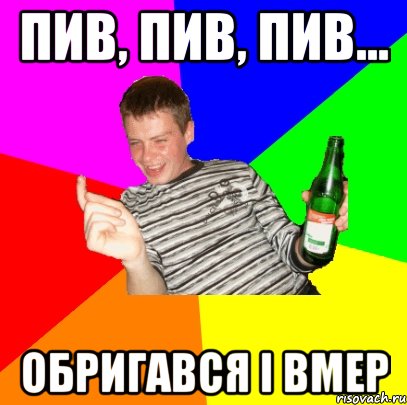 ПИВ, ПИВ, ПИВ... ОБРИГАВСЯ І ВМЕР
