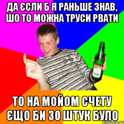 Да єсли б я раньше знав, шо то можна труси рвати то на мойом счету єщо би 30 штук було