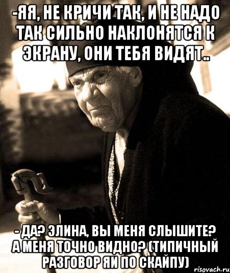 -яя, не кричи так, и не надо так сильно наклонятся к экрану, они тебя видят.. - да? элина, вы меня слышите? а меня точно видно? (типичный разговор яи по скайпу)