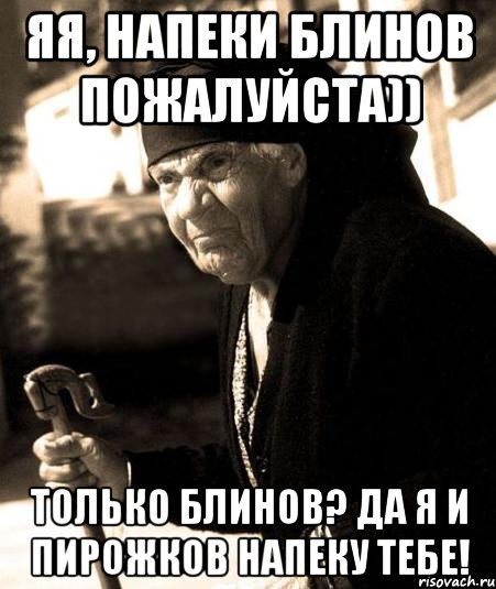 яя, напеки блинов пожалуйста)) только блинов? да я и пирожков напеку тебе!