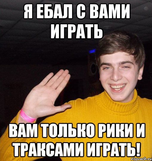 Я ебал с вами играть Вам только рики и траксами играть!