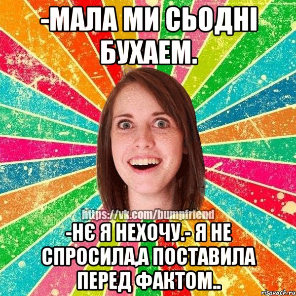 -мала ми сьодні бухаем. -нє я нехочу.- я не спросила,а поставила перед фактом..