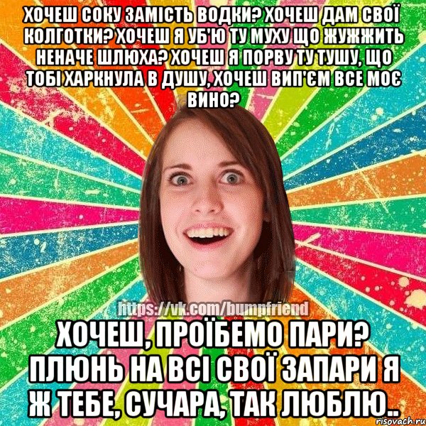 хочеш соку замість водки? хочеш дам свої колготки? хочеш я уб'ю ту муху що жужжить неначе шлюха? хочеш я порву ту тушу, що тобі харкнула в душу, хочеш вип'єм все моє вино? хочеш, проїбемо пари? плюнь на всі свої запари я ж тебе, сучара, так люблю..