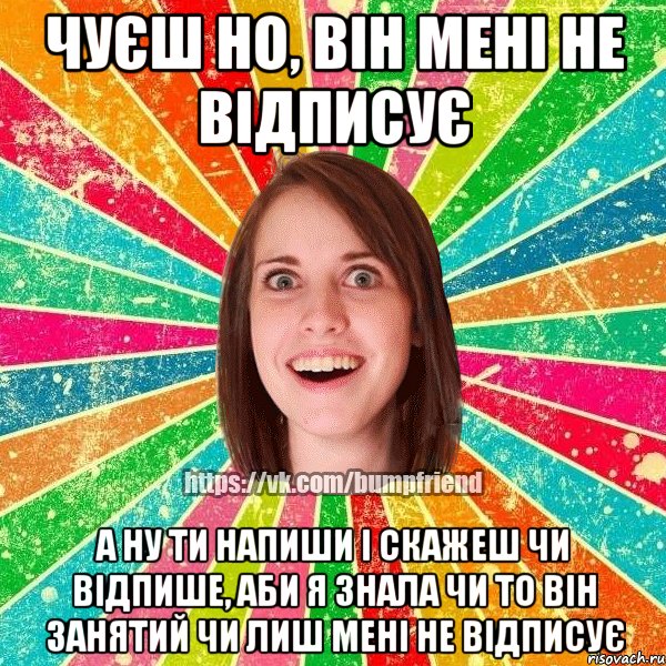 чуєш но, він мені не відписує а ну ти напиши і скажеш чи відпише, аби я знала чи то він занятий чи лиш мені не відписує