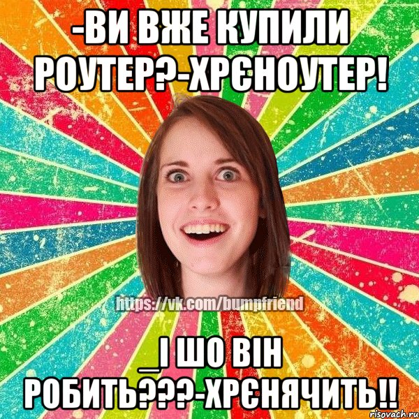 -ви вже купили роутер?-хрєноутер! _і шо він робить???-хрєнячить!!