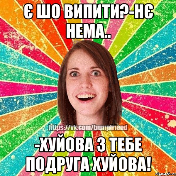 є шо випити?-нє нема.. -хуйова з тебе подруга хуйова!