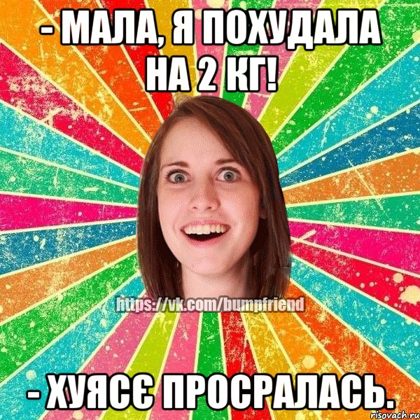 - мала, я похудала на 2 кг! - хуясє просралась.