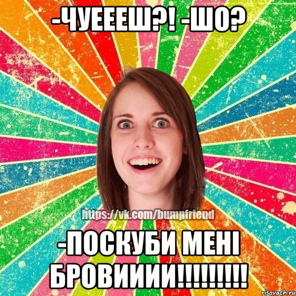 -чуеееш?! -шо? -поскуби мені бровииии!!!