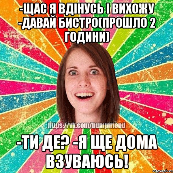 -щас я вдінусь і вихожу -давай бистро(прошло 2 години) -ти де? -я ще дома взуваюсь!