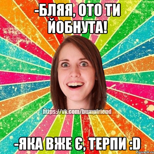 -бляя, ото ти йобнута! -яка вже є, терпи :d