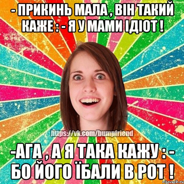 - прикинь мала , він такий каже : - я у мами ідіот ! -ага , а я така кажу : - бо його їбали в рот !