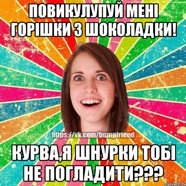 повикулупуй мені горішки з шоколадки! курва,я шнурки тобі не погладити???