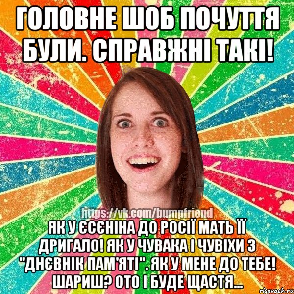 головне шоб почуття були. справжні такі! як у єсєніна до росії мать її дригало! як у чувака і чувіхи з "днєвнік пам'яті". як у мене до тебе! шариш? ото і буде щастя...