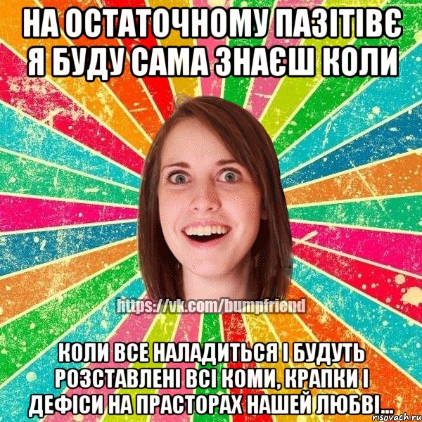 на остаточному пазітівє я буду сама знаєш коли коли все наладиться і будуть розставлені всі коми, крапки і дефіси на прасторах нашей любві...