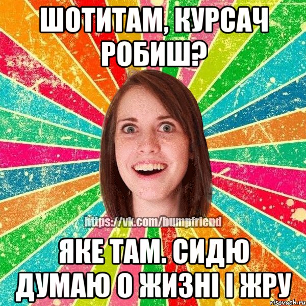 шотитам, курсач робиш? яке там. сидю думаю о жизні і жру