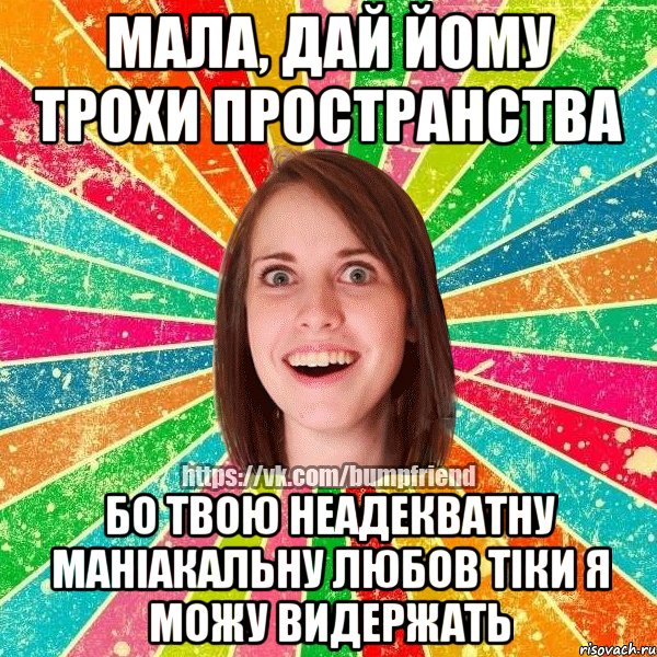 мала, дай йому трохи пространства бо твою неадекватну маніакальну любов тіки я можу видержать