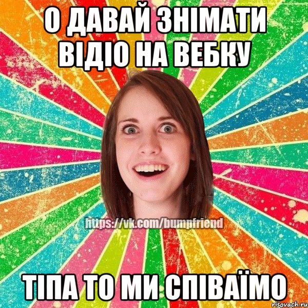 о давай знімати відіо на вебку тіпа то ми співаїмо