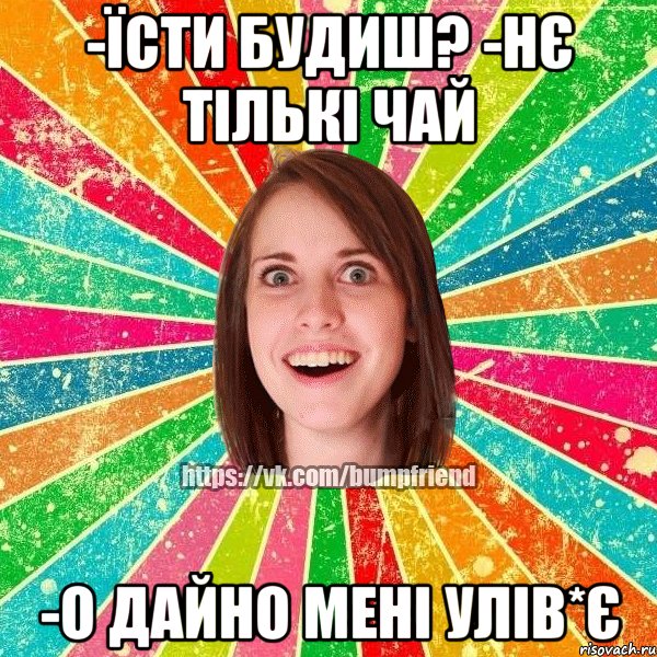 -їсти будиш? -нє тількі чай -о дайно мені улів*є