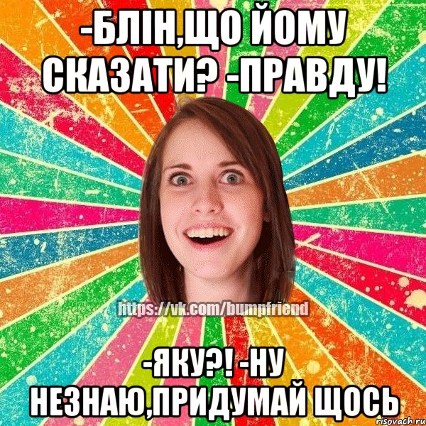 -блін,що йому сказати? -правду! -яку?! -ну незнаю,придумай щось