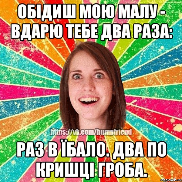 обідиш мою малу - вдарю тебе два раза: раз в їбало. два по кришці гроба.