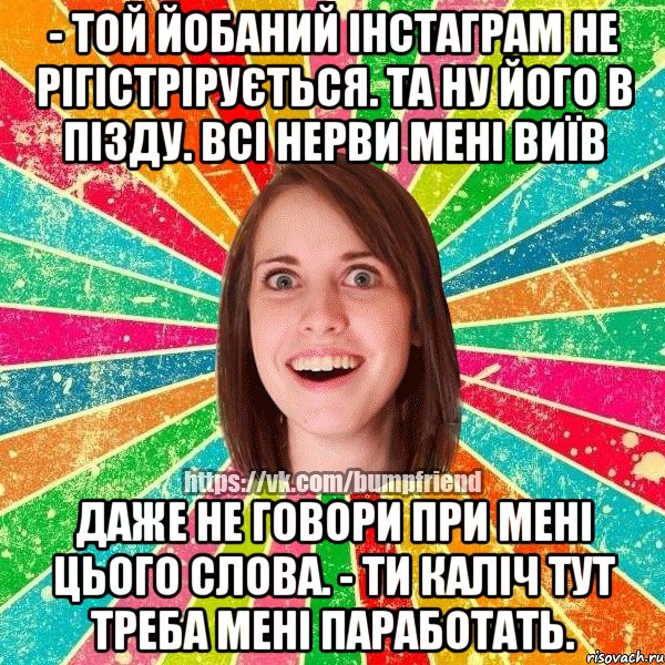 - той йобаний інстаграм не рігістрірується. та ну його в пізду. всі нерви мені виїв даже не говори при мені цього слова. - ти каліч тут треба мені паработать.