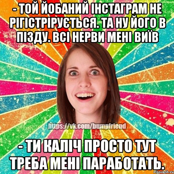 - той йобаний інстаграм не рігістрірується. та ну його в пізду. всі нерви мені виїв - ти каліч просто тут треба мені паработать.