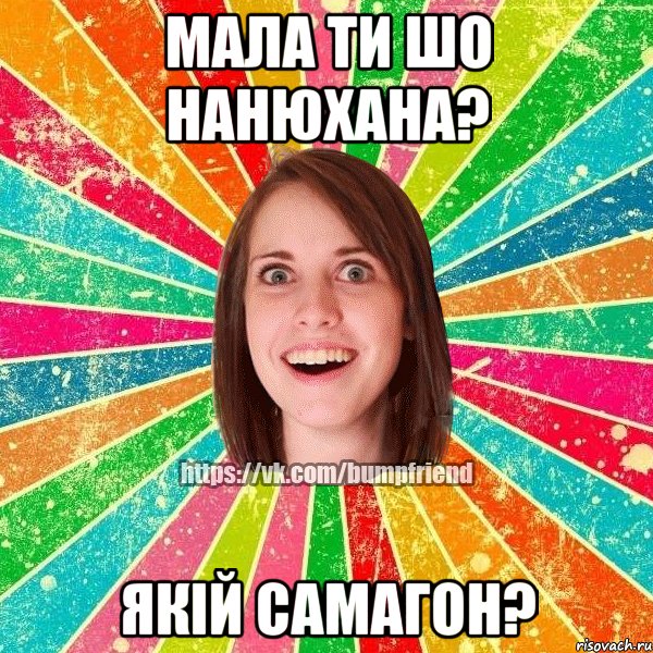 мала ти шо нанюхана? якій самагон?