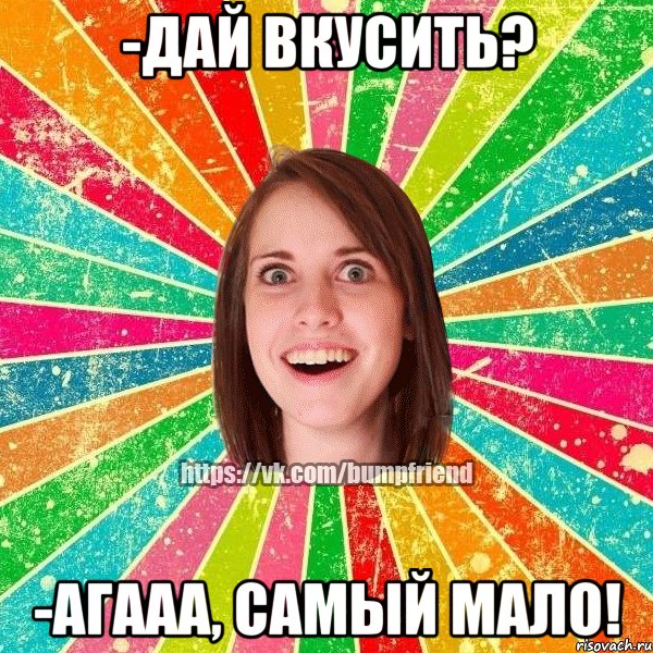 -дай вкусить? -агааа, самый мало!