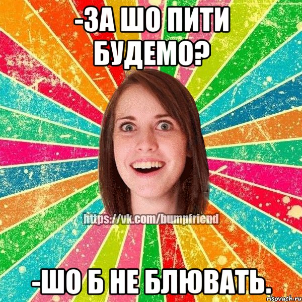 -за шо пити будемо? -шо б не блювать.