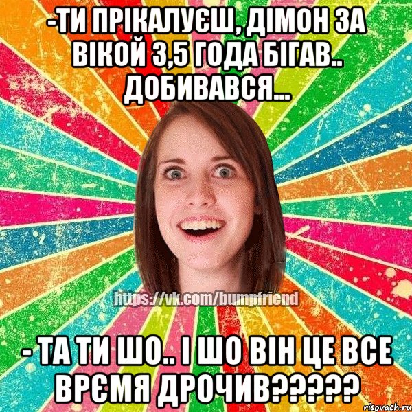 -ти прікалуєш, дімон за вікой 3,5 года бігав.. добивався... - та ти шо.. і шо він це все врємя дрочив???