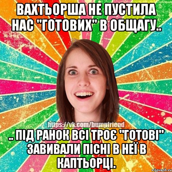 вахтьорша не пустила нас "готових" в общагу.. .. під ранок всі троє "готові" завивали пісні в неї в каптьорці.