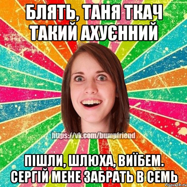 блять, таня ткач такий ахуєнний пішли, шлюха, виїбем. сергій мене забрать в семь