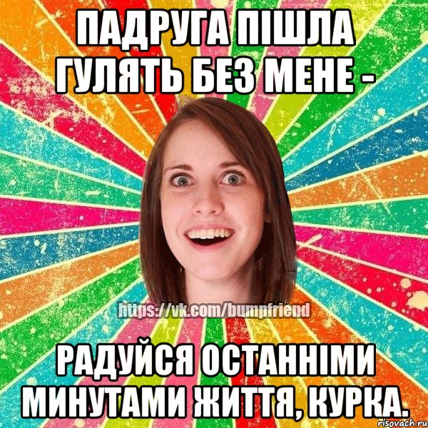 падруга пішла гулять без мене - радуйся останніми минутами життя, курка.