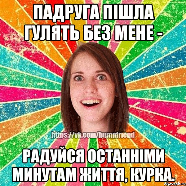 падруга пішла гулять без мене - радуйся останніми минутам життя, курка.