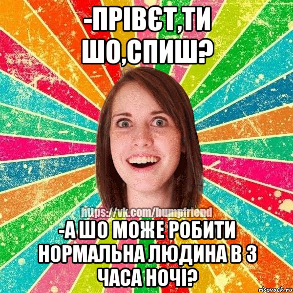 -прівєт,ти шо,спиш? -а шо може робити нормальна людина в 3 часа ночі?