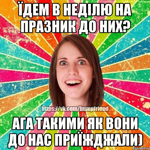 їдем в неділю на празник до них? ага такими як вони до нас приїжджали)