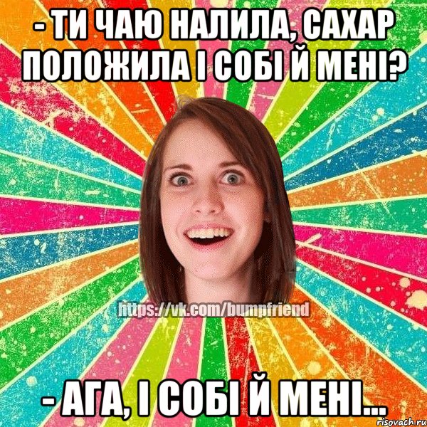 - ти чаю налила, сахар положила і собі й мені? - ага, і собі й мені...