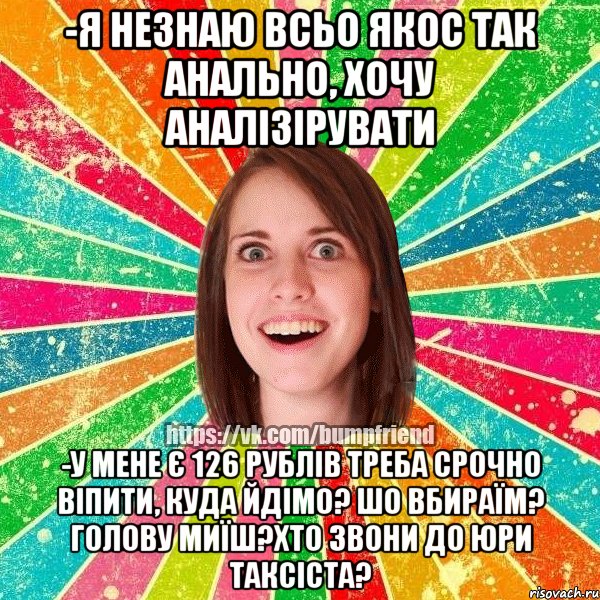 -я незнаю всьо якос так анально, хочу аналізірувати -у мене є 126 рублів треба срочно віпити, куда йдімо? шо вбираїм? голову миїш?хто звони до юри таксіста?