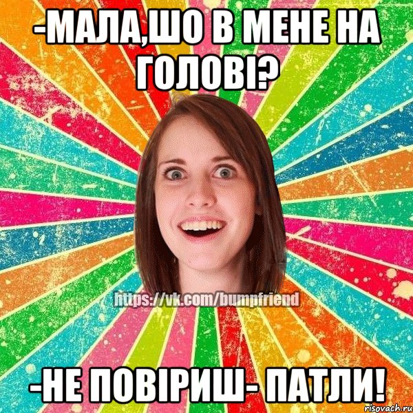 -мала,шо в мене на голові? -не повіриш- патли!