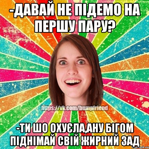 -давай не підемо на першу пару? -ти шо охуєла,ану бігом піднімай свій жирний зад