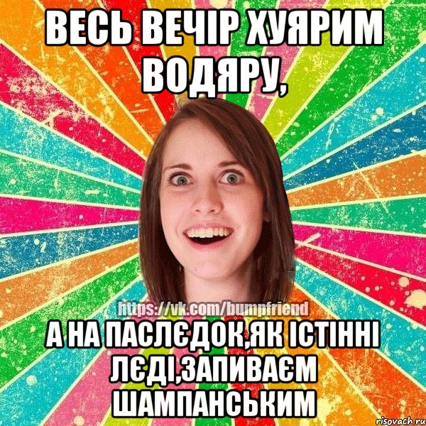 весь вечір хуярим водяру, а на паслєдок,як істінні лєді,запиваєм шампанським