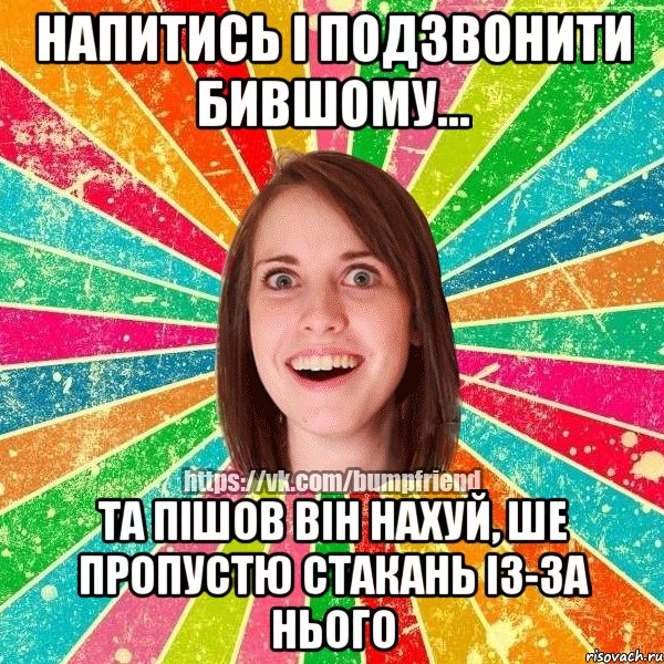 напитись і подзвонити бившому... та пішов він нахуй, ше пропустю стакань із-за нього