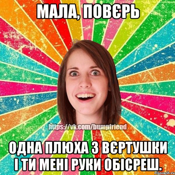 мала, повєрь одна плюха з вєртушки і ти мені руки обісреш.