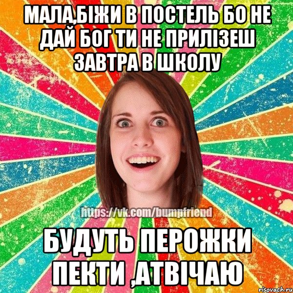 мала,біжи в постель бо не дай бог ти не прилізеш завтра в школу будуть перожки пекти ,атвічаю