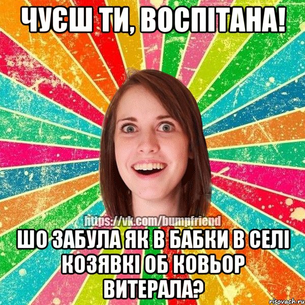 чуєш ти, воспітана! шо забула як в бабки в селі козявкі об ковьор витерала?